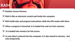 13
RAM
 Random Access Memory
 RAM is like an electronic scratch pad inside the computer.
 RAM holds data and program instructions while the CPU works with them.
 When a program is launched, it is loaded into and run from memory.
 it is loaded into memory for fast access.
 As new data is entered into the computer, it is also stored in memory—but
only temporarily.
 