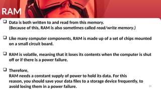 14
RAM
 Data is both written to and read from this memory.
(Because of this, RAM is also sometimes called read/write memory.)
 Like many computer components, RAM is made up of a set of chips mounted
on a small circuit board.
 RAM is volatile, meaning that it loses its contents when the computer is shut
off or if there is a power failure.
 Therefore,
RAM needs a constant supply of power to hold its data. For this
reason, you should save your data files to a storage device frequently, to
avoid losing them in a power failure.
 