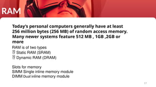17
Today’s personal computers generally have at least
256 million bytes (256 MB) of random access memory.
Many newer systems feature 512 MB , 1GB ,2GB or
more
RAM
RAM is of two types
 Static RAM (SRAM)
 Dynamic RAM (DRAM)
Slots for memory
SIMM Single inline memory module
DIMM Dual inline memory module
 