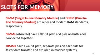 18
SLOTS FOR MEMORY
SIMM (Single In-line Memory Module) and DIMM (Dual In-
line Memory Module) are older and modern RAM standards,
respectively.
SIMMs (obsolete) have a 32-bit path and pins on both sides
connected together.
DIMMs have a 64-bit path, separate pins on each side for
faster data transfer, and are used in modern systems.
 