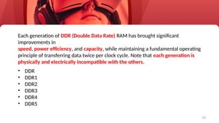 21
Each generation of DDR (Double Data Rate) RAM has brought significant
improvements in
speed, power efficiency, and capacity, while maintaining a fundamental operating
principle of transferring data twice per clock cycle. Note that each generation is
physically and electrically incompatible with the others.
• DDR
• DDR1
• DDR2
• DDR3
• DDR4
• DDR5
 