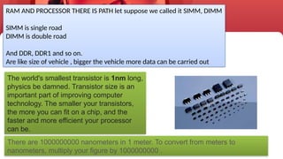 23
RAM AND PROCESSOR THERE IS PATH let suppose we called it SIMM, DIMM
SIMM is single road
DIMM is double road
And DDR, DDR1 and so on.
Are like size of vehicle , bigger the vehicle more data can be carried out
The world's smallest transistor is 1nm long,
physics be damned. Transistor size is an
important part of improving computer
technology. The smaller your transistors,
the more you can fit on a chip, and the
faster and more efficient your processor
can be.
There are 1000000000 nanometers in 1 meter. To convert from meters to
nanometers, multiply your figure by 1000000000 .
 