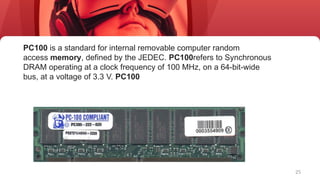 25
PC100 is a standard for internal removable computer random
access memory, defined by the JEDEC. PC100refers to Synchronous
DRAM operating at a clock frequency of 100 MHz, on a 64-bit-wide
bus, at a voltage of 3.3 V. PC100
 