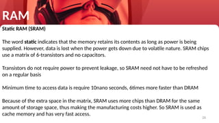 26
RAM
Static RAM (SRAM)
The word static indicates that the memory retains its contents as long as power is being
supplied. However, data is lost when the power gets down due to volatile nature. SRAM chips
use a matrix of 6-transistors and no capacitors.
Transistors do not require power to prevent leakage, so SRAM need not have to be refreshed
on a regular basis
Minimum time to access data is require 10nano seconds, 6times more faster than DRAM
Because of the extra space in the matrix, SRAM uses more chips than DRAM for the same
amount of storage space, thus making the manufacturing costs higher. So SRAM is used as
cache memory and has very fast access.
 