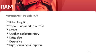 27
RAM
Characteristic of the Static RAM
It has long life
There is no need to refresh
Faster
Used as cache memory
Large size
Expensive
High power consumption
 