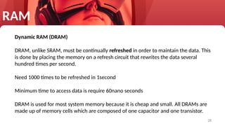 28
RAM
Dynamic RAM (DRAM)
DRAM, unlike SRAM, must be continually refreshed in order to maintain the data. This
is done by placing the memory on a refresh circuit that rewrites the data several
hundred times per second.
Need 1000 times to be refreshed in 1second
Minimum time to access data is require 60nano seconds
DRAM is used for most system memory because it is cheap and small. All DRAMs are
made up of memory cells which are composed of one capacitor and one transistor.
 