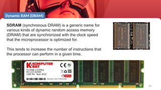 29
SDRAM (synchronous DRAM) is a generic name for
various kinds of dynamic random access memory
(DRAM) that are synchronized with the clock speed
that the microprocessor is optimized for.
This tends to increase the number of instructions that
the processor can perform in a given time.
Dynamic RAM (DRAM)
 