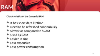 30
Characteristics of the Dynamic RAM
 It has short data lifetime
 Need to be refreshed continuously
 Slower as compared to SRAM
 Used as RAM
 Lesser in size
 Less expensive
 Less power consumption
RAM
 
