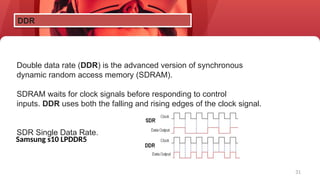31
Double data rate (DDR) is the advanced version of synchronous
dynamic random access memory (SDRAM).
SDRAM waits for clock signals before responding to control
inputs. DDR uses both the falling and rising edges of the clock signal.
SDR Single Data Rate.
DDR
Samsung s10 LPDDR5
 
