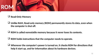 32
 Read-Only Memory
 Unlike RAM, Read-only memory (ROM) permanently stores its data, even when
the computer is shut off.
 ROM is called nonvolatile memory because it never loses its contents.
 ROM holds instructions that the computer needs to operate.
 Whenever the computer's power is turned on, it checks ROM for directions that
help it start up, and for information about its hardware devices.
ROM
 