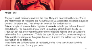 38
REGISTERS:
They are small memories within the cpu. They are nearest to the cpu. There
are many types of registers like Accumulator, Data Register, Program Counter,
General purpose, etc. Thus they can be used for various tasks.
Take example of accumulator register, its aim is to hold partial results and
calculations. For example, if you want to multiply 789653 with 23442 i.e.
(789653*23442), then you must store intermediate results and calculations
before the final summation. This is the specific task of accumulator register.
Take another example of Program Counter, it stores the address of the next
instruction to be fetched.
Thus there are various types of registers, some have specific tasks while
others can be used for any purpose.
 