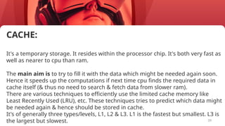 39
CACHE:
It's a temporary storage. It resides within the processor chip. It's both very fast as
well as nearer to cpu than ram.
The main aim is to try to fill it with the data which might be needed again soon.
Hence it speeds up the computations if next time cpu finds the required data in
cache itself (& thus no need to search & fetch data from slower ram).
There are various techniques to efficiently use the limited cache memory like
Least Recently Used (LRU), etc. These techniques tries to predict which data might
be needed again & hence should be stored in cache.
It's of generally three types/levels, L1, L2 & L3. L1 is the fastest but smallest. L3 is
the largest but slowest.
 
