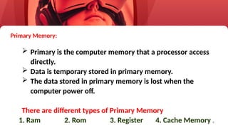 4
Primary Memory:
 Primary is the computer memory that a processor access
directly.
 Data is temporary stored in primary memory.
 The data stored in primary memory is lost when the
computer power off.
There are different types of Primary Memory
1. Ram 2. Rom 3. Register 4. Cache Memory
 