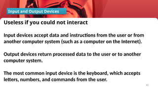 40
Input and Output Devices
Useless if you could not interact
Input devices accept data and instructions from the user or from
another computer system (such as a computer on the Internet).
Output devices return processed data to the user or to another
computer system.
The most common input device is the keyboard, which accepts
letters, numbers, and commands from the user.
 