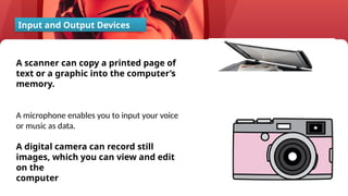 44
A scanner can copy a printed page of
text or a graphic into the computer’s
memory.
A microphone enables you to input your voice
or music as data.
A digital camera can record still
images, which you can view and edit
on the
computer
Input and Output Devices
 