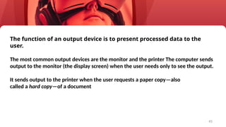 45
The function of an output device is to present processed data to the
user.
The most common output devices are the monitor and the printer The computer sends
output to the monitor (the display screen) when the user needs only to see the output.
It sends output to the printer when the user requests a paper copy—also
called a hard copy—of a document
 