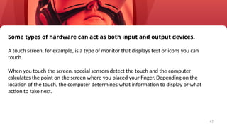 47
Some types of hardware can act as both input and output devices.
A touch screen, for example, is a type of monitor that displays text or icons you can
touch.
When you touch the screen, special sensors detect the touch and the computer
calculates the point on the screen where you placed your finger. Depending on the
location of the touch, the computer determines what information to display or what
action to take next.
 