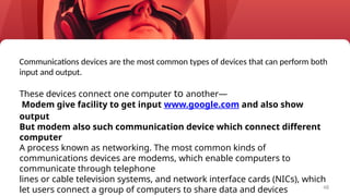 48
Communications devices are the most common types of devices that can perform both
input and output.
These devices connect one computer to another—
Modem give facility to get input www.google.com and also show
output
But modem also such communication device which connect different
computer
A process known as networking. The most common kinds of
communications devices are modems, which enable computers to
communicate through telephone
lines or cable television systems, and network interface cards (NICs), which
let users connect a group of computers to share data and devices
 