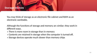 49
Storage Devices
You may think of storage as an electronic file cabinet and RAM as an
electronic worktable.
Although the functions of storage and memory arc similar; they work in
different ways.
» There is more room in storage than in memory
» Contents are retained in storage when the computer is turned off,
» Storage devices operate much slower than memory chips
 