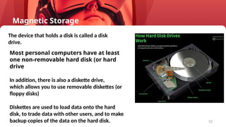 52
Most personal computers have at least
one non-removable hard disk (or hard
drive
In addition, there is also a diskette drive,
which allows you to use removable diskettes (or
floppy disks)
Diskettes are used to load data onto the hard
disk, to trade data with other users, and to make
backup copies of the data on the hard disk.
The device that holds a disk is called a disk
drive.
Magnetic Storage
 