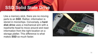 56
Like a memory stick, there are no moving
parts to an SSD. Rather, information is
stored in microchips. Conversely, a hard
disk drive uses a mechanical arm with a
read/write head to move around and read
information from the right location on a
storage platter. This difference is what
makes SSD so much faster.
SSD Solid State Drive
 