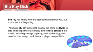 60
Blu-ray has finally won the high definition format war, but
that is just the beginning.
Although Blu-ray discs look exactly the same as DVDs in
size and shape there are many differences between the
media, including storage capacity, laser technology, disc
construction, image resolution and player compatibility.
Blu Ray Disk
 