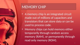 8
MEMORY CHIP
• A memory chip is an integrated circuit
made out of millions of capacitors and
transistors that can store data or can be
used to process code.
• Memory chips can hold memory either
temporarily through random access
memory (RAM), or permanently through
read only memory (ROM).
 