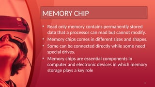 9
MEMORY CHIP
• Read only memory contains permanently stored
data that a processor can read but cannot modify.
• Memory chips comes in different sizes and shapes.
• Some can be connected directly while some need
special drives.
• Memory chips are essential components in
computer and electronic devices in which memory
storage plays a key role
 
