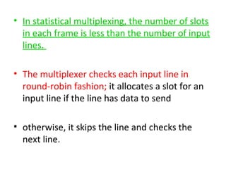 • In statistical multiplexing, the number of slots
in each frame is less than the number of input
lines.
• The multiplexer checks each input line in
round-robin fashion; it allocates a slot for an
input line if the line has data to send
• otherwise, it skips the line and checks the
next line.
 