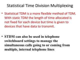 Statistical Time Division Multiplexing
• Statistical TDM is a more flexible method of TDM.
With static TDM the length of time allocated is
not fixed for each device but time is given to
devices that have data to transmit.
• STDM can also be used in telephone
switchboard settings to manage the
simultaneous calls going to or coming from
multiple, internal telephone lines
 