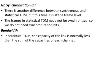 No Synchronization Bit
• There is another difference between synchronous and
statistical TDM, but this time it is at the frame level.
• The frames in statistical TDM need not be synchronized, so
we do not need synchronization bits.
Bandwidth
• In statistical TDM, the capacity of the link is normally less
than the sum of the capacities of each channel.
 