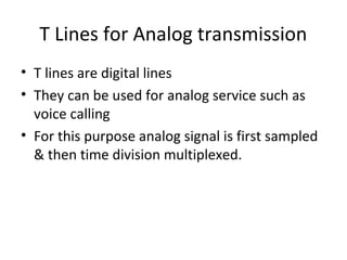 T Lines for Analog transmission
• T lines are digital lines
• They can be used for analog service such as
voice calling
• For this purpose analog signal is first sampled
& then time division multiplexed.
 