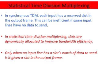 • In synchronous TDM, each input has a reserved slot in
the output frame. This can be inefficient if some input
lines have no data to send.
• In statistical time-division multiplexing, slots are
dynamically allocated to improve bandwidth efficiency.
• Only when an input line has a slot’s worth of data to send
is it given a slot in the output frame.
Statistical Time Division Multiplexing
 