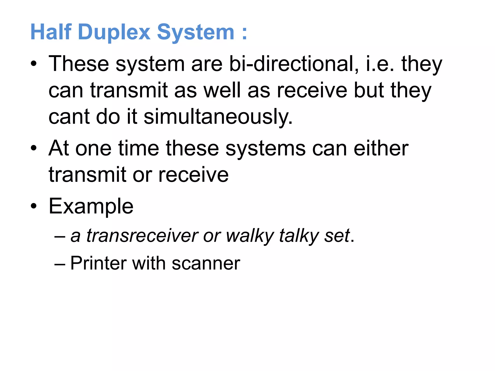 Half Duplex System :
• These system are bi-directional, i.e. they
can transmit as well as receive but they
cant do it simultaneously.
• At one time these systems can either
transmit or receive
• Example
– a transreceiver or walky talky set.
– Printer with scanner
 