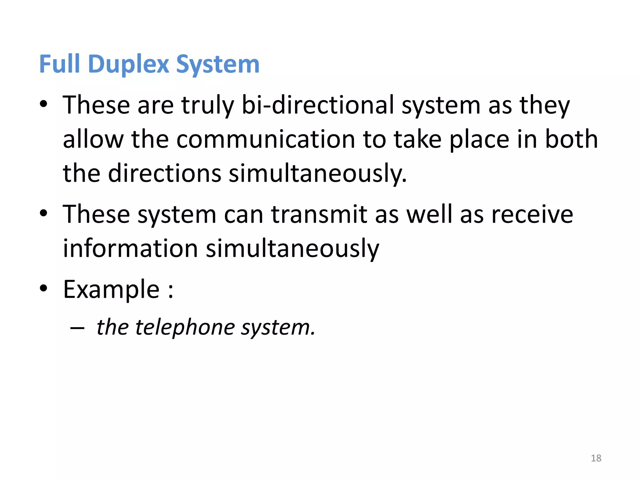 Full Duplex System
• These are truly bi-directional system as they
allow the communication to take place in both
the directions simultaneously.
• These system can transmit as well as receive
information simultaneously
• Example :
– the telephone system.
18
 