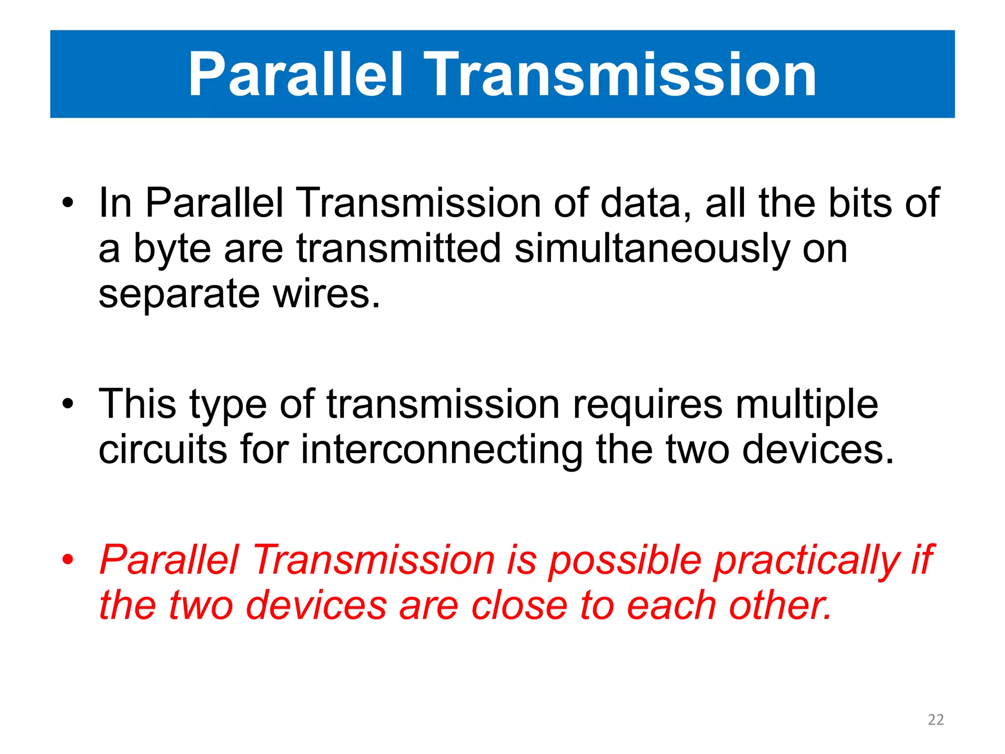 Parallel Transmission
• In Parallel Transmission of data, all the bits of
a byte are transmitted simultaneously on
separate wires.
• This type of transmission requires multiple
circuits for interconnecting the two devices.
• Parallel Transmission is possible practically if
the two devices are close to each other.
22
 