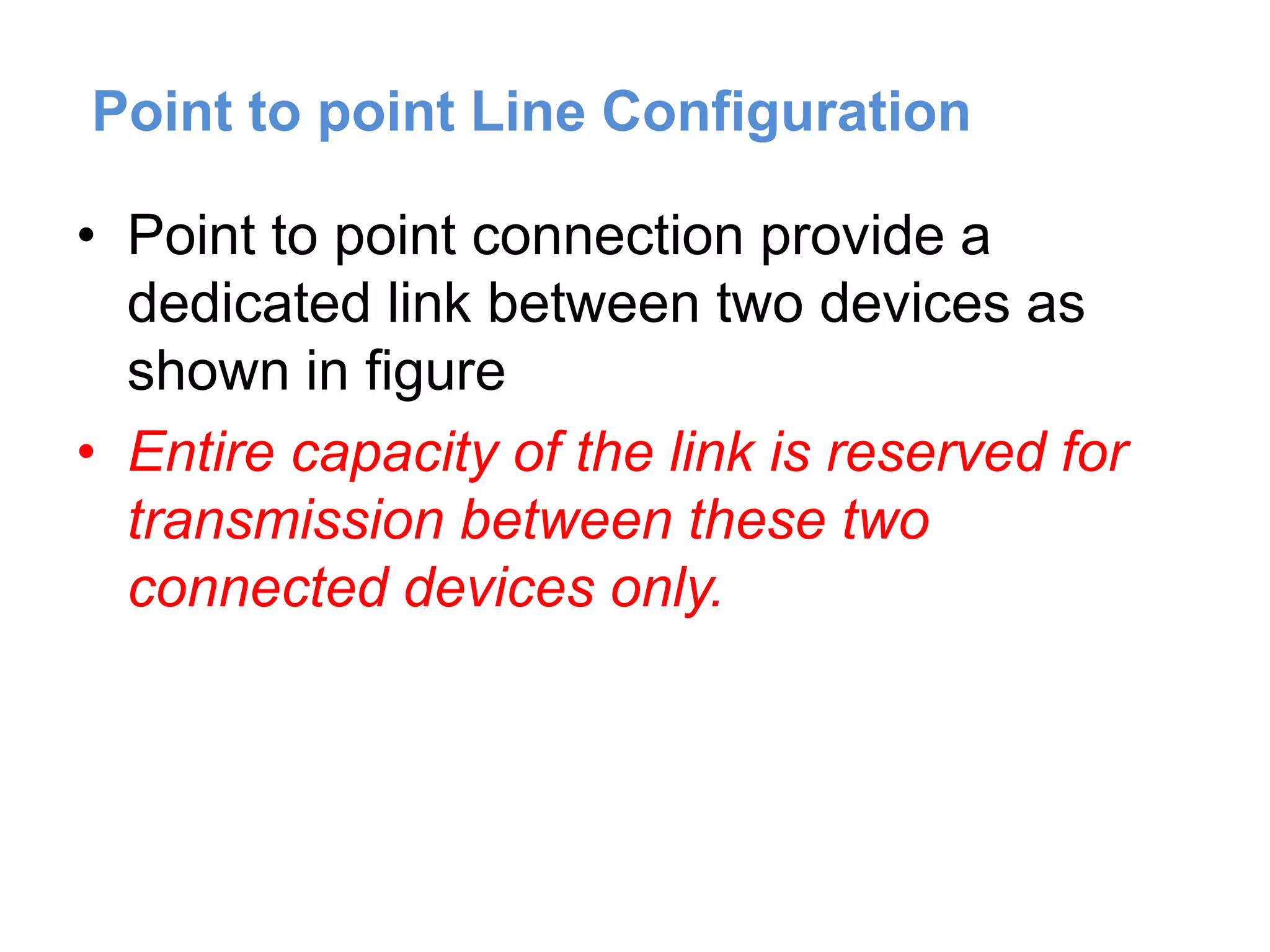 Point to point Line Configuration
• Point to point connection provide a
dedicated link between two devices as
shown in figure
• Entire capacity of the link is reserved for
transmission between these two
connected devices only.
 