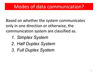 Based on whether the system communicates
only in one direction or otherwise, the
communication system are classified as.
1. Simplex System
2. Half Duplex System
3. Full Duplex System
12
Modes of data communication?
 
