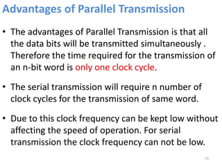 Advantages of Parallel Transmission
• The advantages of Parallel Transmission is that all
the data bits will be transmitted simultaneously .
Therefore the time required for the transmission of
an n-bit word is only one clock cycle.
• The serial transmission will require n number of
clock cycles for the transmission of same word.
• Due to this clock frequency can be kept low without
affecting the speed of operation. For serial
transmission the clock frequency can not be low.
24
 