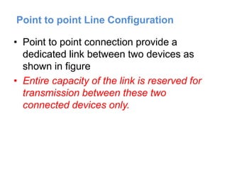 Point to point Line Configuration
• Point to point connection provide a
dedicated link between two devices as
shown in figure
• Entire capacity of the link is reserved for
transmission between these two
connected devices only.
 