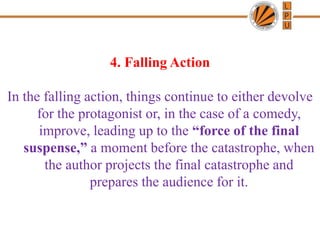 4. Falling Action
In the falling action, things continue to either devolve
for the protagonist or, in the case of a comedy,
improve, leading up to the “force of the final
suspense,” a moment before the catastrophe, when
the author projects the final catastrophe and
prepares the audience for it.
 
