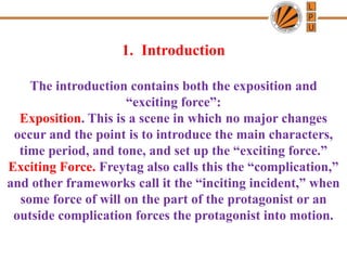 1. Introduction
The introduction contains both the exposition and
“exciting force”:
Exposition. This is a scene in which no major changes
occur and the point is to introduce the main characters,
time period, and tone, and set up the “exciting force.”
Exciting Force. Freytag also calls this the “complication,”
and other frameworks call it the “inciting incident,” when
some force of will on the part of the protagonist or an
outside complication forces the protagonist into motion.
 