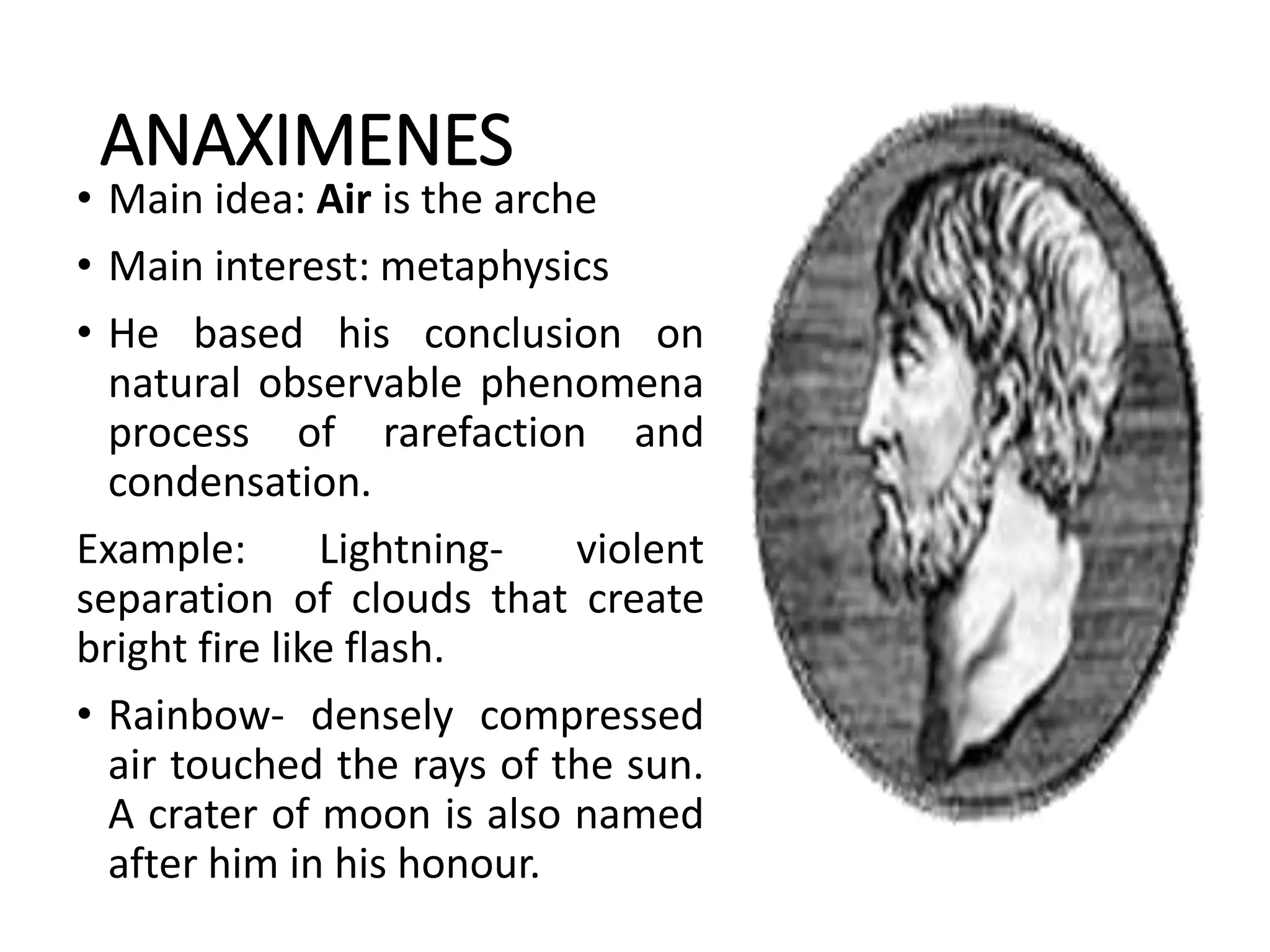 ANAXIMENES
• Main idea: Air is the arche
• Main interest: metaphysics
• He based his conclusion on
natural observable phenomena
process of rarefaction and
condensation.
Example: Lightning- violent
separation of clouds that create
bright fire like flash.
• Rainbow- densely compressed
air touched the rays of the sun.
A crater of moon is also named
after him in his honour.
 