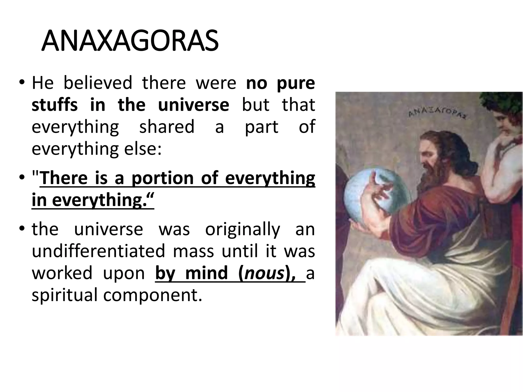 ANAXAGORAS
• He believed there were no pure
stuffs in the universe but that
everything shared a part of
everything else:
• "There is a portion of everything
in everything.“
• the universe was originally an
undifferentiated mass until it was
worked upon by mind (nous), a
spiritual component.
 