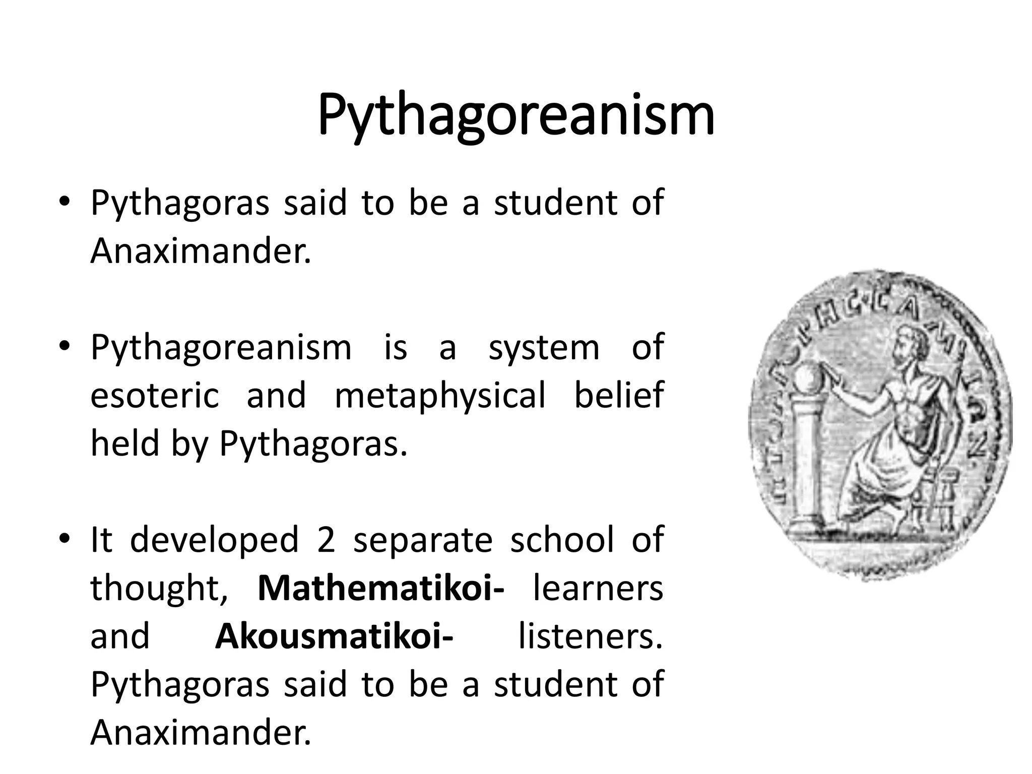 Pythagoreanism
• Pythagoras said to be a student of
Anaximander.
• Pythagoreanism is a system of
esoteric and metaphysical belief
held by Pythagoras.
• It developed 2 separate school of
thought, Mathematikoi- learners
and Akousmatikoi- listeners.
Pythagoras said to be a student of
Anaximander.
 
