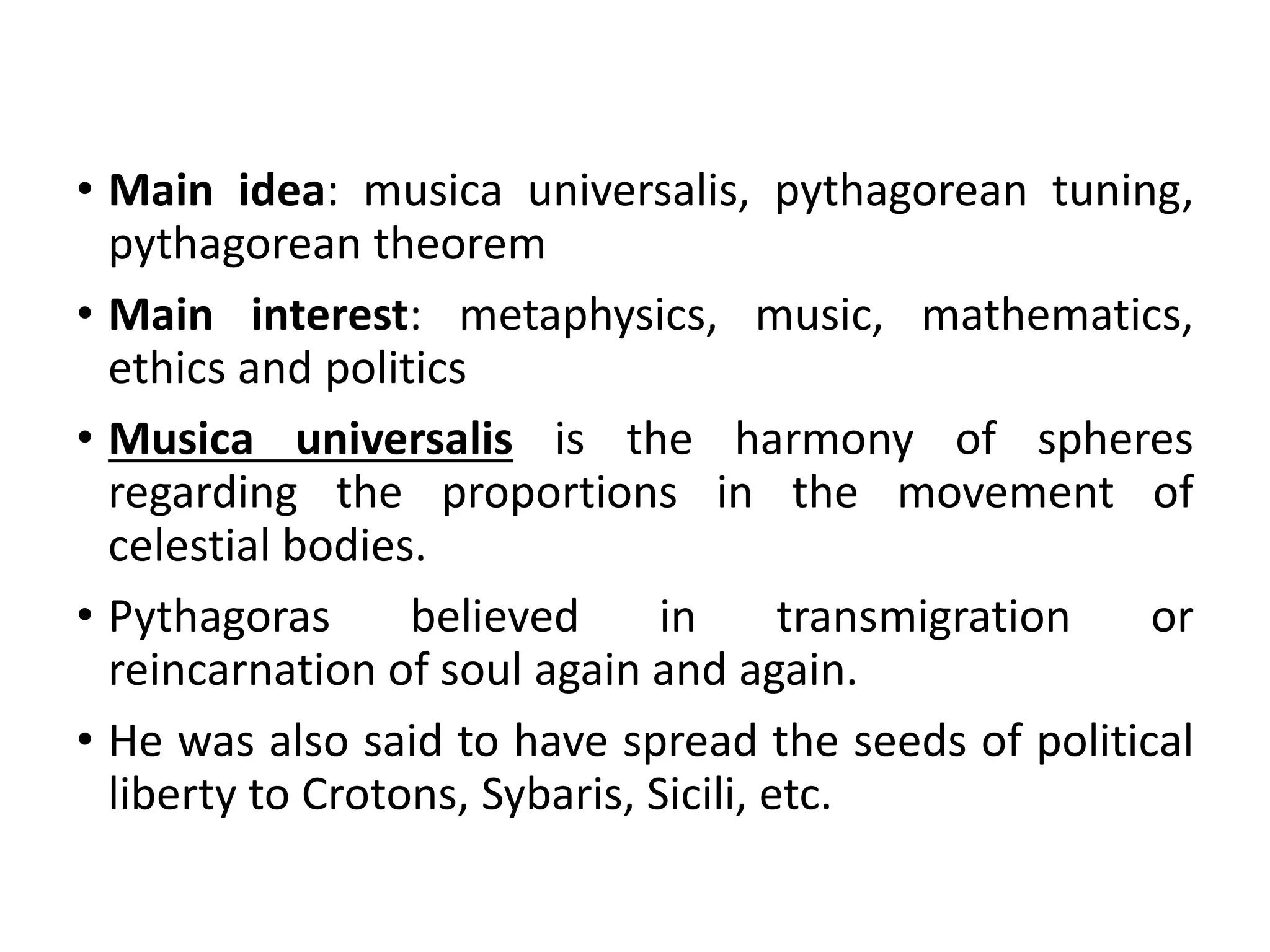 • Main idea: musica universalis, pythagorean tuning,
pythagorean theorem
• Main interest: metaphysics, music, mathematics,
ethics and politics
• Musica universalis is the harmony of spheres
regarding the proportions in the movement of
celestial bodies.
• Pythagoras believed in transmigration or
reincarnation of soul again and again.
• He was also said to have spread the seeds of political
liberty to Crotons, Sybaris, Sicili, etc.
 
