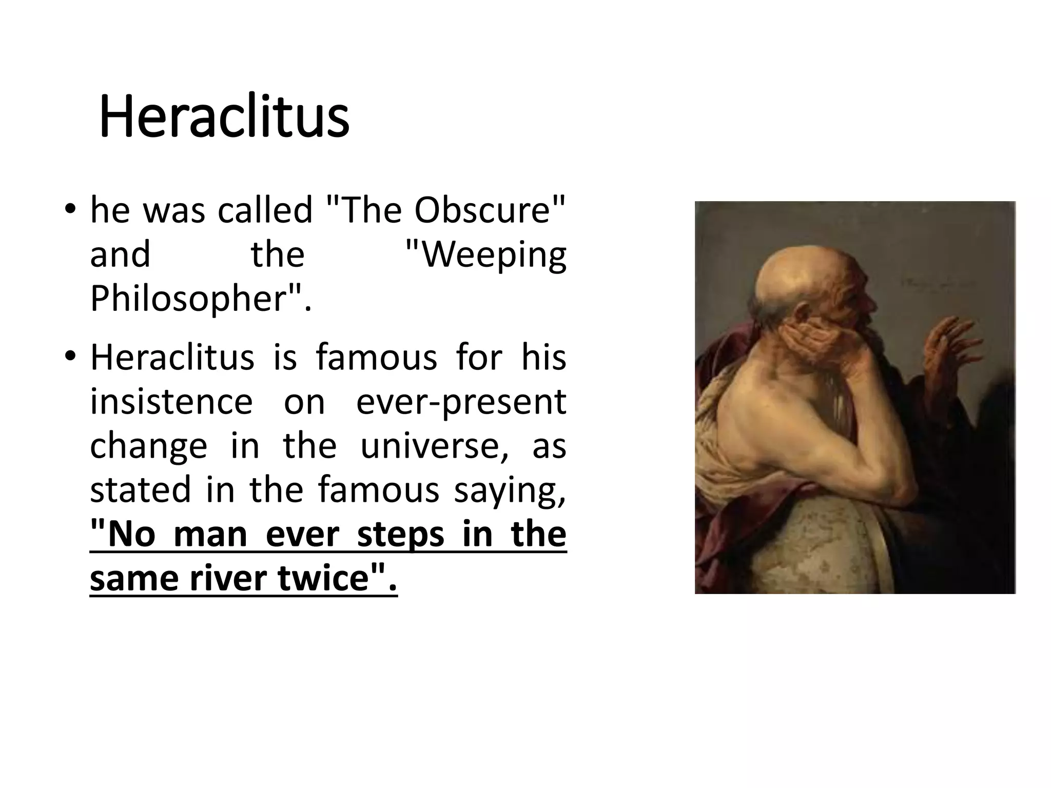 Heraclitus
• he was called "The Obscure"
and the "Weeping
Philosopher".
• Heraclitus is famous for his
insistence on ever-present
change in the universe, as
stated in the famous saying,
"No man ever steps in the
same river twice".
 