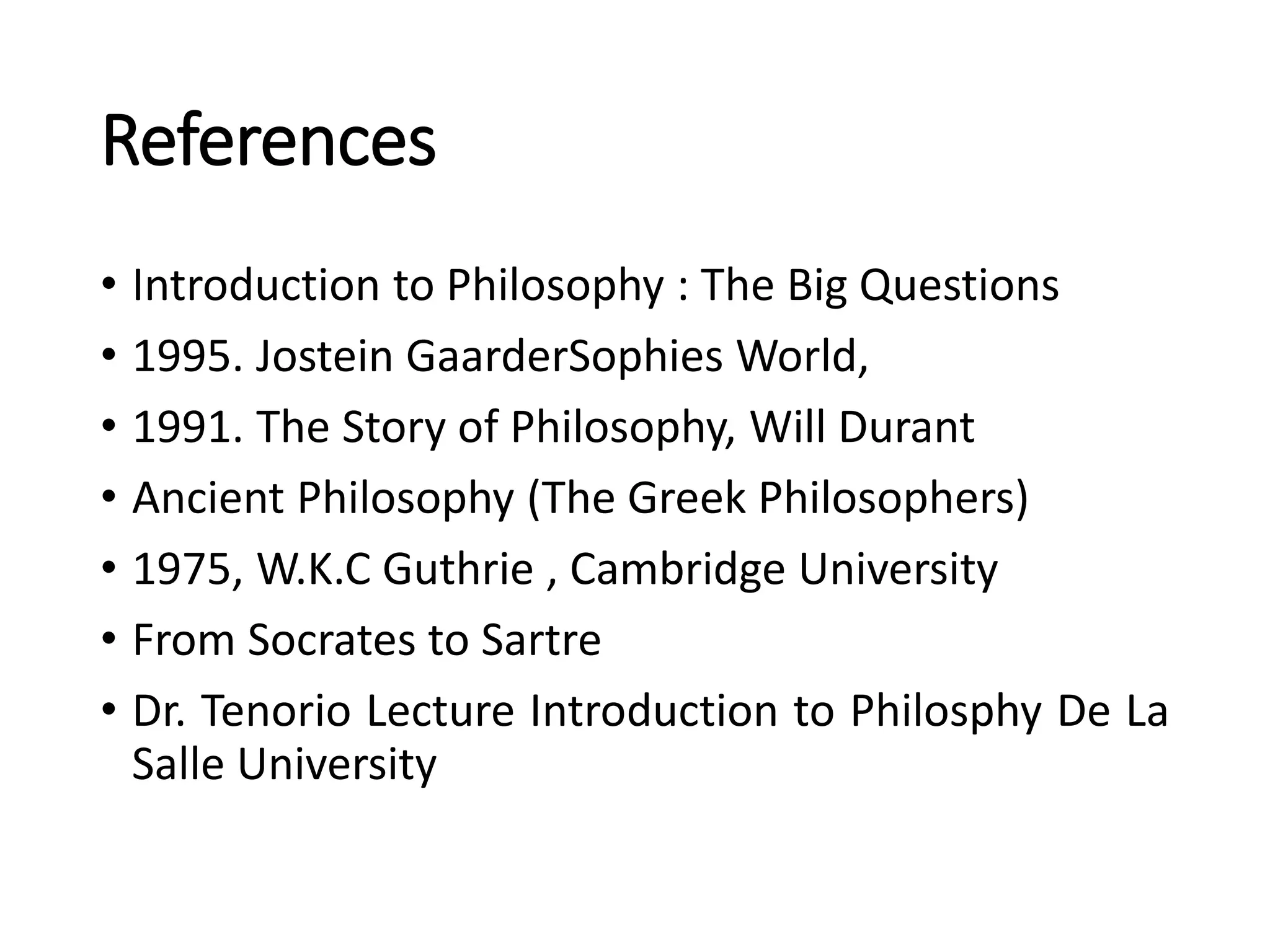 References
• Introduction to Philosophy : The Big Questions
• 1995. Jostein GaarderSophies World,
• 1991. The Story of Philosophy, Will Durant
• Ancient Philosophy (The Greek Philosophers)
• 1975, W.K.C Guthrie , Cambridge University
• From Socrates to Sartre
• Dr. Tenorio Lecture Introduction to Philosphy De La
Salle University
 