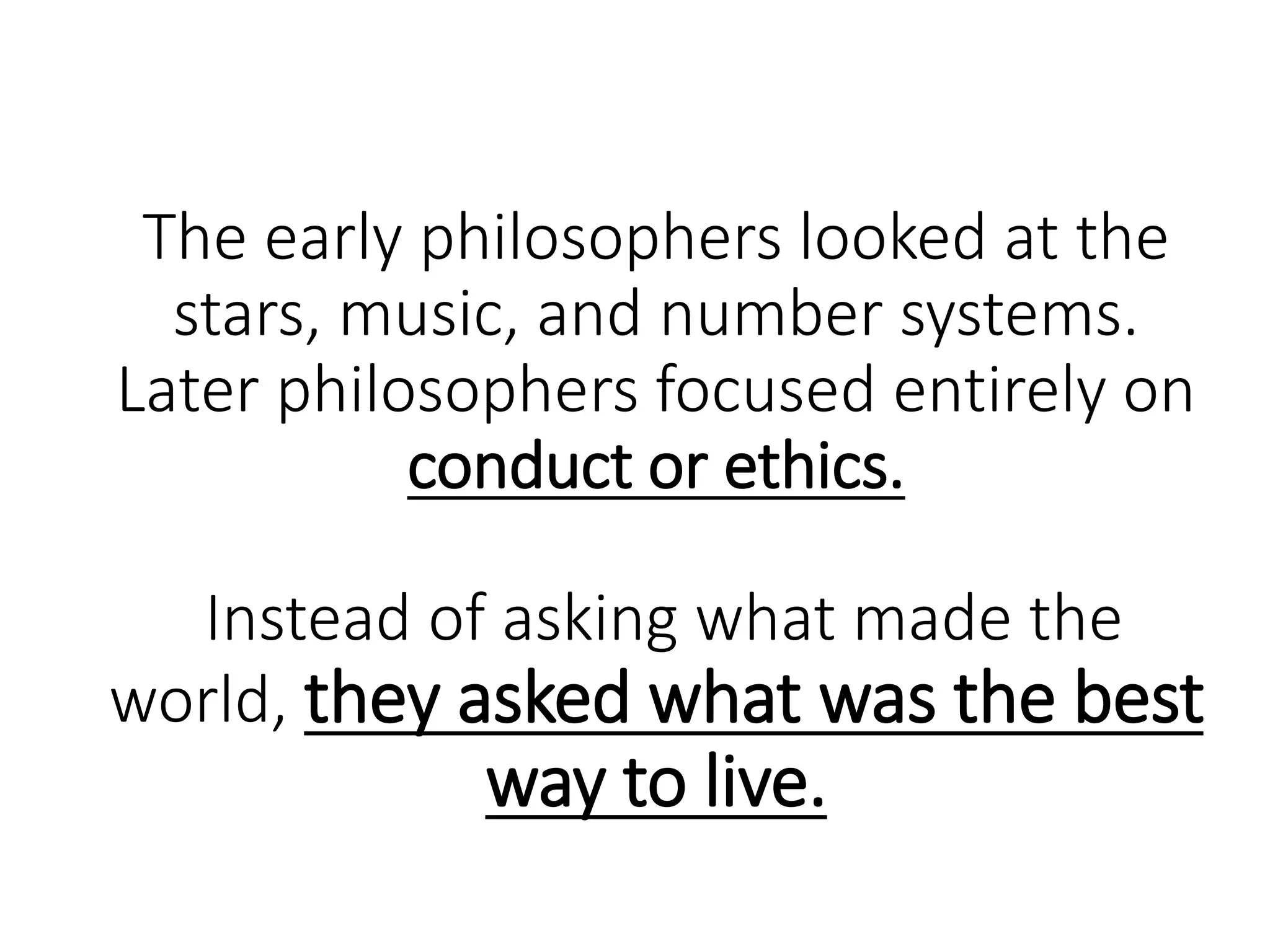 The early philosophers looked at the
stars, music, and number systems.
Later philosophers focused entirely on
conduct or ethics.
Instead of asking what made the
world, they asked what was the best
way to live.
 