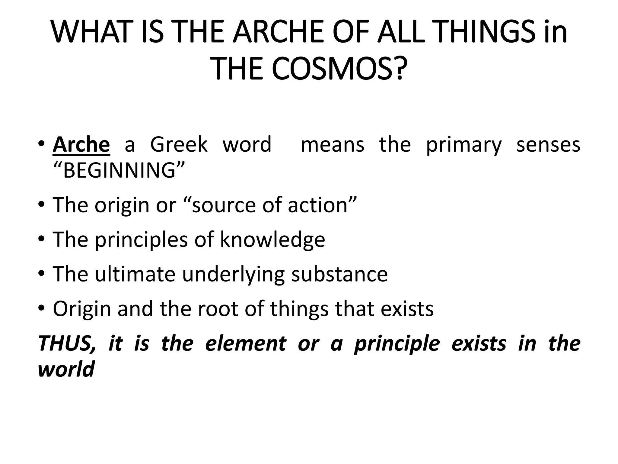 WHAT IS THE ARCHE OF ALL THINGS in
THE COSMOS?
• Arche a Greek word means the primary senses
“BEGINNING”
• The origin or “source of action”
• The principles of knowledge
• The ultimate underlying substance
• Origin and the root of things that exists
THUS, it is the element or a principle exists in the
world
 